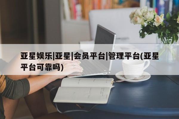 亚星官网管理平台 亚星手机版app亚星娱乐|亚星|会员平台|管理平台(亚星平台可靠吗)