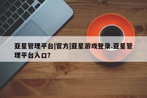 亚星官网管理平台 亚星手机版app亚星管理平台|官方|亚星游戏登录.亚星管理平台入口？