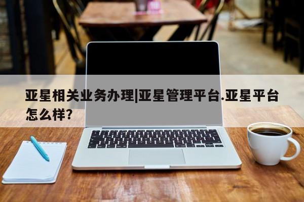 亚星官网管理平台 亚星手机版app亚星相关业务办理|亚星管理平台.亚星平台怎么样？