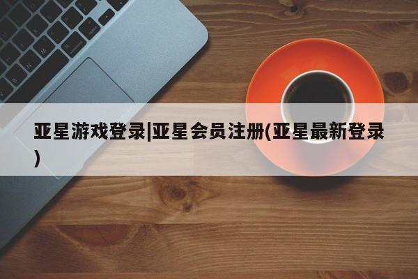 亚星官网管理平台 亚星手机版app亚星游戏登录|亚星会员注册(亚星最新登录)