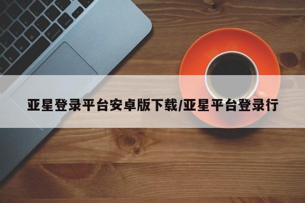 亚星官网管理平台 亚星手机版app亚星登录平台安卓版下载/亚星平台登录行