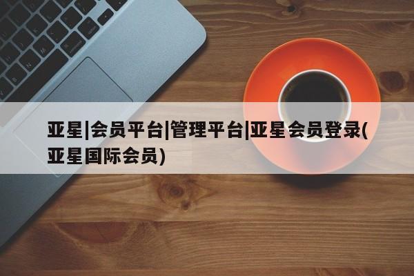 亚星官网管理平台 亚星手机版app亚星|会员平台|管理平台|亚星会员登录(亚星国际会员)