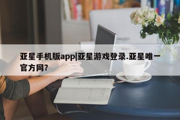 亚星官网管理平台 亚星手机版app亚星手机版app|亚星游戏登录.亚星唯一官方网？
