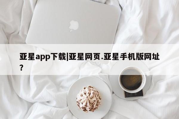 亚星官网管理平台 亚星手机版app亚星app下载|亚星网页.亚星手机版网址？