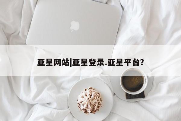亚星官网管理平台 亚星手机版app亚星网站|亚星登录.亚星平台？