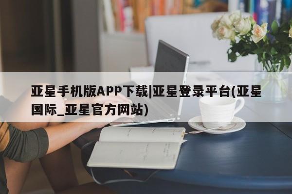 亚星官网管理平台 亚星手机版app亚星手机版APP下载|亚星登录平台(亚星国际_亚星官方网站)
