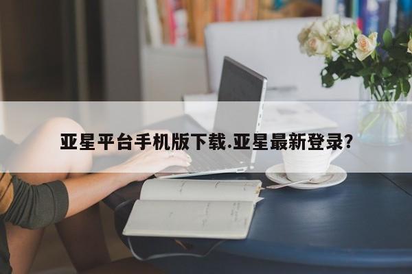 亚星官网管理平台 亚星手机版app亚星平台手机版下载.亚星最新登录？