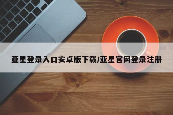 亚星官网管理平台 亚星手机版app亚星登录入口安卓版下载/亚星官网登录注册