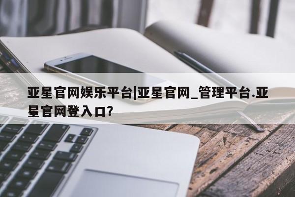 亚星官网管理平台 亚星手机版app亚星官网娱乐平台|亚星官网_管理平台.亚星官网登入口？