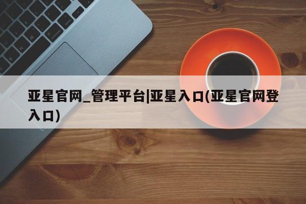 亚星官网管理平台 亚星手机版app亚星官网_管理平台|亚星入口(亚星官网登入口)