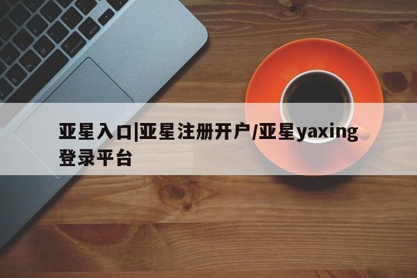 亚星官网管理平台 亚星手机版app亚星入口|亚星注册开户/亚星yaxing登录平台