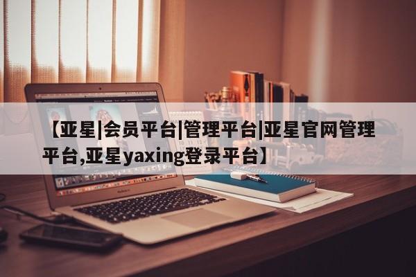 亚星官网管理平台 亚星手机版app【亚星|会员平台|管理平台|亚星官网管理平台,亚星yaxing登录平台】