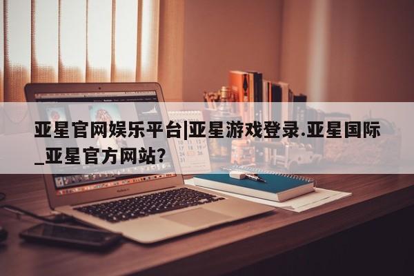 亚星官网管理平台 亚星手机版app亚星官网娱乐平台|亚星游戏登录.亚星国际_亚星官方网站？