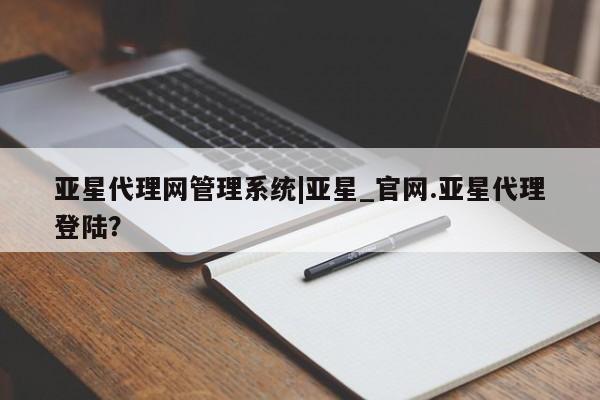 亚星官网管理平台 亚星手机版app亚星代理网管理系统|亚星_官网.亚星代理登陆？