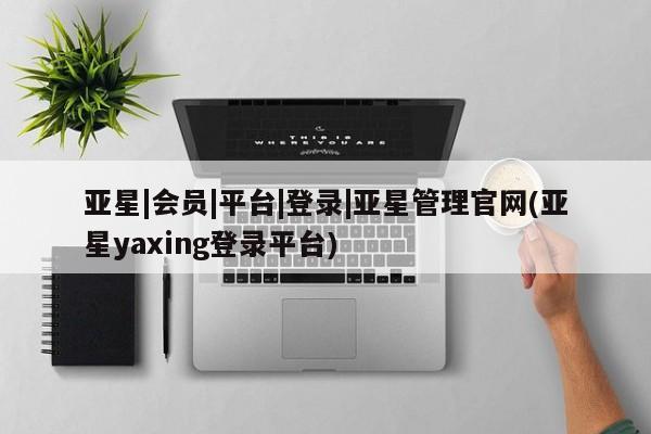 亚星官网管理平台 亚星手机版app亚星|会员|平台|登录|亚星管理官网(亚星yaxing登录平台)