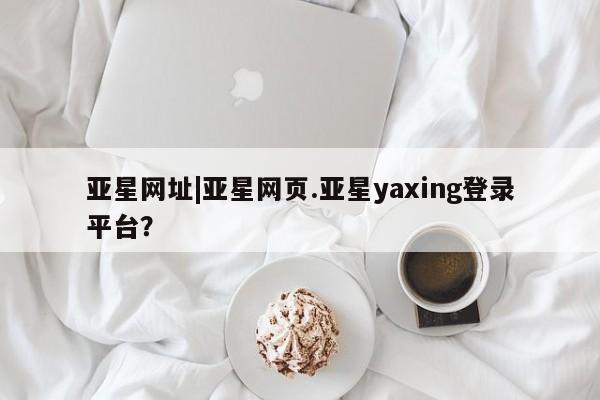 亚星官网管理平台 亚星手机版app亚星网址|亚星网页.亚星yaxing登录平台？