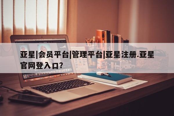 亚星官网管理平台 亚星手机版app亚星|会员平台|管理平台|亚星注册.亚星官网登入口？