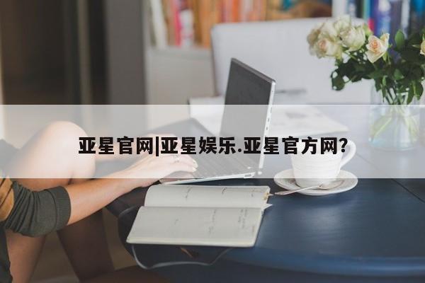 亚星官网管理平台 亚星手机版app亚星官网|亚星娱乐.亚星官方网？