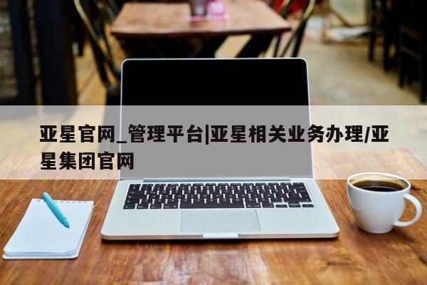 亚星官网管理平台 亚星手机版app亚星官网_管理平台|亚星相关业务办理/亚星集团官网
