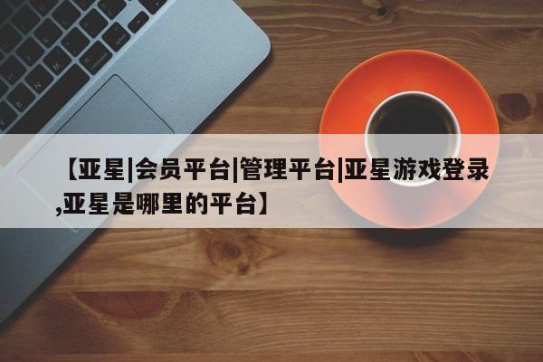 亚星官网管理平台 亚星手机版app【亚星|会员平台|管理平台|亚星游戏登录,亚星是哪里的平台】