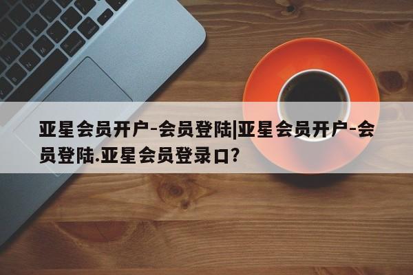 亚星官网管理平台 亚星手机版app亚星会员开户-会员登陆|亚星会员开户-会员登陆.亚星会员登录口？