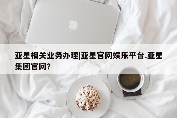 亚星官网管理平台 亚星手机版app亚星相关业务办理|亚星官网娱乐平台.亚星集团官网？