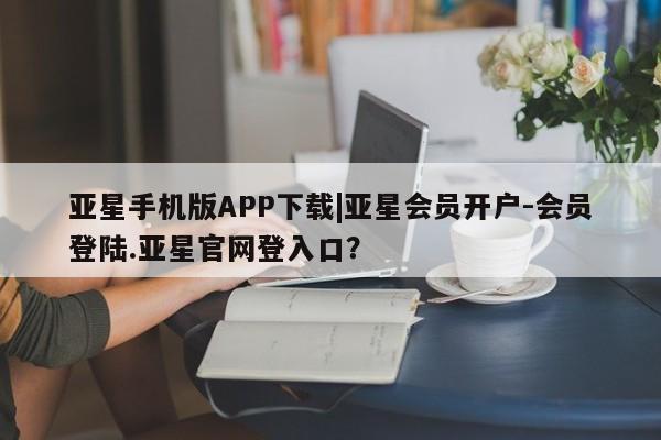 亚星官网管理平台 亚星手机版app亚星手机版APP下载|亚星会员开户-会员登陆.亚星官网登入口？