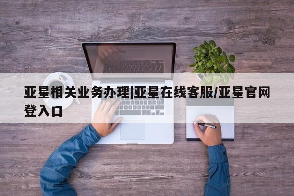 亚星官网管理平台 亚星手机版app亚星相关业务办理|亚星在线客服/亚星官网登入口