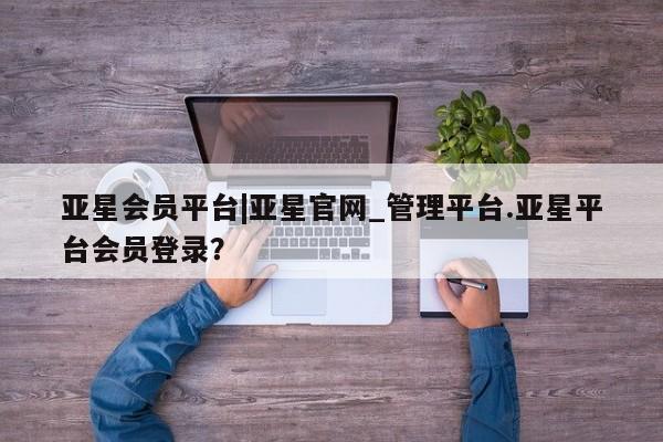 亚星官网管理平台 亚星手机版app亚星会员平台|亚星官网_管理平台.亚星平台会员登录？