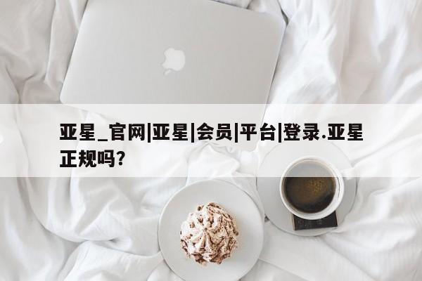 亚星官网管理平台 亚星手机版app亚星_官网|亚星|会员|平台|登录.亚星正规吗？