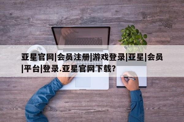 亚星官网管理平台 亚星手机版app亚星官网|会员注册|游戏登录|亚星|会员|平台|登录.亚星官网下载？
