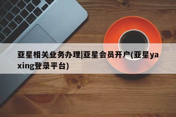 亚星官网管理平台 亚星手机版app亚星相关业务办理|亚星会员开户(亚星yaxing登录平台)