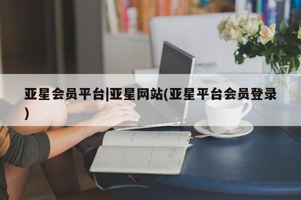 亚星官网管理平台 亚星手机版app亚星会员平台|亚星网站(亚星平台会员登录)