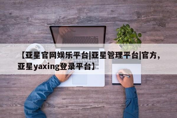 亚星官网管理平台 亚星手机版app【亚星官网娱乐平台|亚星管理平台|官方,亚星yaxing登录平台】