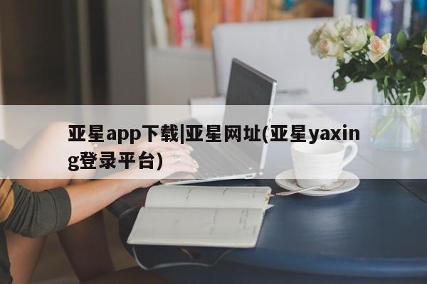 亚星官网管理平台 亚星手机版app亚星app下载|亚星网址(亚星yaxing登录平台)