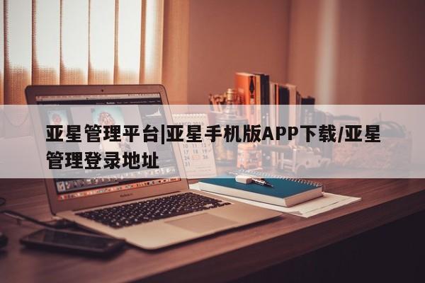 亚星官网管理平台 亚星手机版app亚星管理平台|亚星手机版APP下载/亚星管理登录地址