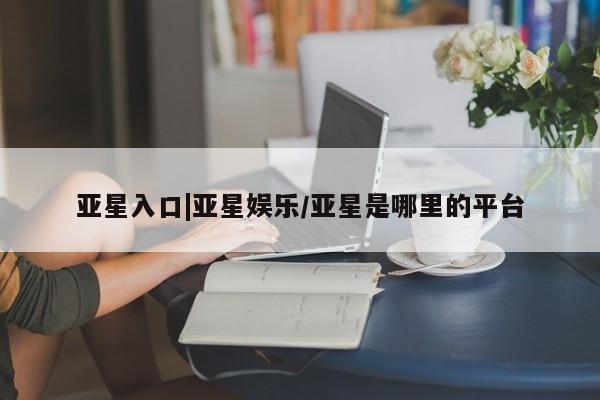 亚星官网管理平台 亚星手机版app亚星入口|亚星娱乐/亚星是哪里的平台