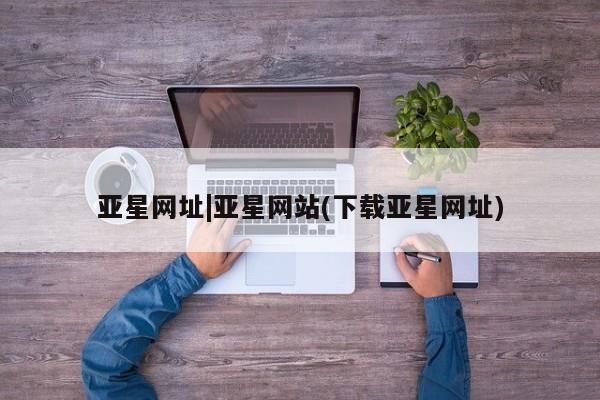 亚星官网管理平台 亚星手机版app亚星网址|亚星网站(下载亚星网址)