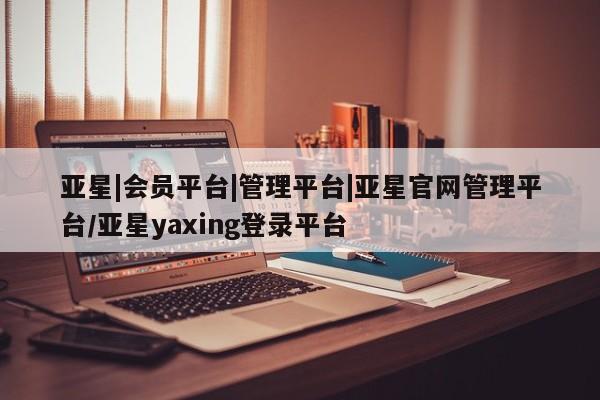 亚星官网管理平台 亚星手机版app亚星|会员平台|管理平台|亚星官网管理平台/亚星yaxing登录平台