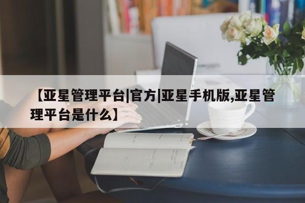 亚星官网管理平台 亚星手机版app【亚星管理平台|官方|亚星手机版,亚星管理平台是什么】