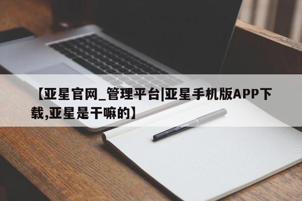 亚星官网管理平台 亚星手机版app【亚星官网_管理平台|亚星手机版APP下载,亚星是干嘛的】