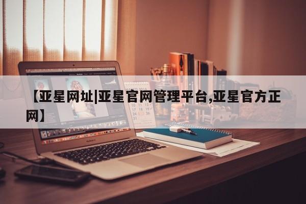 亚星官网管理平台 亚星手机版app【亚星网址|亚星官网管理平台,亚星官方正网】