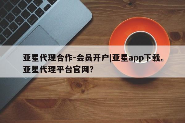亚星官网管理平台 亚星手机版app亚星代理合作-会员开户|亚星app下载.亚星代理平台官网？